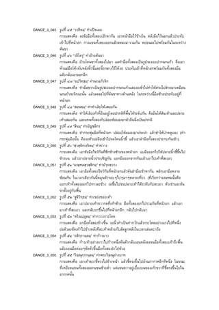 DANCE_3_045 รูปที่ ๔๕ “วรฺติตมฺ” ทาเปดเผย
การแสดงคือ งอขอมือทั้งสองเขาหากัน เอาหนามือไวขางใน หลังมือไวนอกแลวประทับ
เขาไปที่หนาอก กางแขนทั้งสองออกแลวลดลงมารวมกัน หยอนลงไปพรอมกันในระหวาง
ตนขา
DANCE_3_046 รูปที่ ๔๖ “วลิโตรุ” ทายายตนขา
การแสดงคือ ยายโคนขาทั้งสองไปมา แลทํามือทั้งสองเปนรูปจะงอยปากนกแกว คือเอา
หัวแมมือโคงทับหลังนิ้วชี้และนิ้วกลางไวใหงอ ประทับเขาที่หนาอกพรอมกันทั้งสองมือ
แลวกลับเอาออกอีก
DANCE_3_047 รูปที่ ๔๗ “อปวิทฺธมฺ” ทานกแกวจิก
การแสดงคือ ทํามือขวาเปนรูปจะงอยปากนกแกวและงอเขาไปทําใหสายไปสายมาเหมือน
นกแกวจะจิกฉะนั้น แลวลดลงไปที่ตนขาทางดานหลัง ในระหวางนี้มือซายประทับอยูที่
หนาอก
DANCE_3_048 รูปที่ ๔๘ “สมนขมฺ” ทาทําเล็บใหเสมอกัน
การแสดงคือ ทําใหเล็บเทาที่ยืนอยูโดยปรกติที่พื้นไดระดับกัน คือยืนใหสนเทาและปลาย
เทาเสมอกัน และแขนทั้งสองก็ปลอยหอยลงมาตัวยืนนิ่งเปนปรกติ
DANCE_3_049 รูปที่ ๔๙ “สีนมฺ” ทาอัญชลีกร
การแสดงคือ ทํากระพุมมือที่หนาอก ปลอยใหผมลงมาประบา แลวทําใหบาหลุบลง (ทํา
กระพุมมือนั้น คืองอหัวแมมือเขาไปจดโคนนิ้วชี้ แลวเอาฝามือทั้งสองประกบกันเขา)
DANCE_3_050 รูปที่ ๕๐ “สฺวสฺติกเรจิตมฺ” ทาขวาง
การแสดงคือ เอาขอมือไขวกันที่ซีกขางซายของหนาอก แบมือออกไปใหปลายนิ้วชี้ขึ้นไป
ขางบน แลวเอาปลายนิ้วประเชิญกัน แยกมือออกจากกันแลวเอาไปเทาที่สะเอว
DANCE_3_051 รูปที่ ๕๑ “มณฺฑลสฺวสฺติกมฺ” ทามวนขวาง
การแสดงคือ เอามือทั้งสองไขวกันที่หนาอกแลวหันฝามือเขาหากัน พลิกเอามือหงาย
ซอนกัน ในเวลาเดียวกันนี้หมุนตัวรอบๆไปๆมาๆหลายเที่ยว (ที่เรียกวามณฑลนั้นคือ
แยกเทาทั้งสองออกไปทางละขาง งอขึ้นไปจนปลายเทาไดระดับกับสะเอว หัวเขาและตน
ขาตั้งอยูกับพื้น
DANCE_3_052 รูปที่ ๕๒ “สูจิวิทฺธมฺ” ทาเขยงซอยเทา
การแสดงคือ เอาปลายเทาขวากดที่เทาซาย มือทั้งสองยกไปรวมกันที่หนาอก แลวเอา
มาเทาที่สะเอว และกลับยกขึ้นไปที่หนาอกอีก กลับไปกลับมา
DANCE_3_053 รูปที่ ๕๓ “หริณปฺลุตมฺ” ทากวางกระโดด
การแสดงคือ ยกมือทั้งสองขางขึ้น งอนิ้วทําเปนทากวักแลวกระโดดอยางแรงไปทีหนึ่ง
ยอตัวลงซัดเทาไปขางหลังทีละเทาคลายกับลัดลูกหลังในเวลาเลนตะกรอ
DANCE_3_054 รูปที่ ๕๔ “อติกฺรานฺตมฺ” ทากาวยาว
การแสดงคือ กาวเทาอยางยาวไปกาวหนึ่งหันตัวกลับเอนหลังลงจนมือทั้งสองเทาถึงพื้น
แลวถอนมือคอยๆดัดตัวขึ้นมือทั้งสองรําไปดวย
DANCE_3_055 รูปที่ ๕๕ “วิษฺณุกฺรานฺตมฺ” ทาพระวิษณุยางบาท
การแสดงคือ เอาเทาขวาชี้ตรงไปขางหนา แลวชี้ตรงขึ้นไปยังนภากาศอีกทีหนึ่ง ในขณะ
ที่เหยียดแขนทั้งสองออกแขนซายต่ํา แตแขนขวาอยูเบื้องบนของเทาขวาที่ชี้ตรงขึ้นไปใน
อากาศนั้น
 