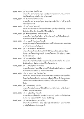 DANCE_3_056 รูปที่ ๕๖ “อาวรฺตมฺ” ทาหันไปขางๆ
การแสดงคือ งอเทาขวายกเขาขึ้นสูง และเหยียดเทาตรงไปขางหนาแลวหันไปทางขวา
กําลังที่เทาเหยียดอยูเชนนั้นมือรําไปตามจังหวะดนตรี
DANCE_3_057 รูปที่ ๕๗ “โฑฬาปาทมฺ” ทาแกวงเทา
การแสดงคือ งอเทาขวายกเขาขึ้นสูงแกวงไปแกวงมาทางขางโนนบางขางนี้บาง แลวมือ
รําไปตามจังหวะดนตรี
DANCE_3_058 รูปที่ ๕๘ “วิวฺฤตฺตมฺ” ทาหมุนตัว
การแสดงคือ เหยียดมือและเทากางออกไปทําใหตฺริก (กนกบ) หมุนไปรอบๆ แลวใชมือ
ซายรําพลิกกลับไปกลับมาในขณะที่ยักตัวไปมาอยูนั้นดวย
DANCE_3_059 รูปที่ ๕๙ “ปารฺศฺวกฺรานฺตมฺ” ทากาวเทาไปขางๆ
การแสดงคือ กาวเทาทั้งสองไปขางๆ แลวชักกลับมาและกาวตรงไปขางหนาอยางเต็ม
กาวอีกสาวนมือทั้งสองรําไปตามจังหวะดนตรี
DANCE_3_060 รูปที่ ๖๐ “อรฺธสูจิ” ทาเขยงซอยเทากึ่งหนึ่ง
การแสดงคือ เอาขอมือทั้งสองพันกันที่หนาอกแลวยกขึ้นไปที่บาและศีรษะ เอาปลายเทา
ขวางอจิกลงที่พื้นเหมือนกับเข็มฉะนั้น
DANCE_3_061 รูปที่ ๖๑ “นาคาปสรฺปตมฺ” ทานาควายน้ํา
การแสดงคือ เอาเทาทั้งสองไขวกันแลวชักกาวไปขางๆยกเทาขวางอปลายเทาขึ้นไป
ขางบน ศีรษะตั้งตรงเหมือนงูแผแมเบี้ย กางแขนทั้งสองออกรําไปตามจังหวะกระโดดไป
ขางหนาคดไปคดมา
DANCE_3_062 รูปที่ ๖๒ “ตลสมฺโผฏิตมฺ” ทาดีดมือ
การแสดงคือ กาวเทาเดินอยางเร็ว และทุกกาวที่เดินไปนั้นดีดมือไปดวย คือดีดเหมือน
นักเลนไกหรือนกเขานั้นทําอาการเอี้ยวตัวไปมาในขณะเดินดวย
DANCE_3_063 รูปที่ ๖๓ “วฺฤษถกฺรีฑิตมฺ” ทาโคคะนอง
การแสดงคือ เอาสนเทาจดลงที่พื้น แลวงอเทาไปขางหลังจนฝาเทาจดโคนขา หอแขนทั้ง
สองงอเขามาแลวเหยียดออกไป รําไปตามจังหวะดนตรี
DANCE_3_064 รูปทีท ๖๔ “ทณฺฑปาทมฺ” ทาเหยียดเทาตรง
การแสดงคือ งอเทาขวาไปขางหลังจนสนเทาจดโคนขา แลวเหยยีดกลับลงไปยังพื้นจน
หัวแมเทาจดพื้นแลวเหยียดเทาตรงไปขางหนาเหมือนทอนไม (เอามือทั้งสองเหยียดตรง
ไปขางหนาทําเปนทาแทงแลวหอกลับเอามาประนมไวที่หนาอก แตใหปลายนิ้วต่ําลง
ขางลาง
DANCE_3_065 รูปที่ ๖๕ “นิเวศกรณมฺ” ทาเขาโรง
การแสดงคือ เอามือทั้งสองงอเขาไปแนบไวที่หนาอกทําใหหนาอกผึ่ง แลวชักมือออกรํา
ทําใหตัวมวนกลมเหมือนทาเขาโรง
DANCE_3_066 รูปที่ ๖๖ “เปฺรงฺโขลิตมฺ” ทาสายเทา
การแสดงคือ ยกเทาขึ้นสายไปสายมาแลวกาวไปกาวหนึ่ง และมีการกระโดดขึ้นแลวและ
ยอตัวลงดวย ในขณะนี้ทําใหตฺริก (กนกบ) สายไปมาอยู
DANCE_3_067 รูปที่ ๖๗ “คฺฤธาวลีนกมฺ” ทานกอินทรีรอน
การแสดงคือ เอาเทาขางหนึ่ง (ขวา) เหยียดไปขางหลังงอเขานอยๆ แขนกางออกไป
อยางเต็มที่เหมือนนกกางปกรอนอยูฉะนั้น
 