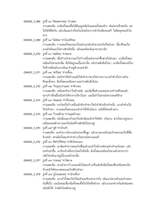 DANCE_3_068 รูปที่ ๖๘ “นิตมฺพกรณมฺ” ทาเสมอ
การแสดงคือ ยกมือทั้งสองขึ้นใหมืออยูเหนือโคนแขนทั้งสองขาง หันปลายนิ้วชนกัน แต
ไมใชใหติดกัน แลวเตนและรําเรื่อยไปเปนจังหวะๆเขากับเสียงดนตรี ไมมีหยุดจนเขาใน
ฉาก
DANCE_3_069 รูปที่ ๖๙ “โลลิตมฺ” ทาโคลงศีรษะ
การแสดงคือ กางแขนทั้งสองออกไปแลวงอกลับเขามาประทับที่หนาอก เอี้ยวศีรษะไป
มาแลวหันมองไปทางซายทีหนึ่ง แลวและหันกลับมาทางขวาอีก
DANCE_3_070 รูปที่ ๗๐ “สฺขลิตมฺ” ทาพลาด
การแสดงคือ เมื่อกาวเทาขวาออกไปกาวหนึ่งแลวยกเขาขึ้นสายไปสายมา เอามือทั้งสอง
เหยียดไปตามเขานั้น คือใหอยูบนเบื้องเขานั้น แลวรําพลิกมือไปมา เอามือทั้งสองเหวี่ยง
ไปขางหลังแลวเอากลับมารําอยูขางบนเขาอีก
DANCE_3_071 รูปที่ ๗๑ “สรฺปตมฺ” ทาเขยื้อน
การแสดงคือ ยอตัวทําใหเทางอแลวใหเทาขวาพาดไปทางขวาเอาเทาซายไปทางซาย
ศีรษะตั้งตรง มือทั้งสองเหยียดกางออกรําพลิกมือไปมา
DANCE_3_072 รูปที่ ๗๒ “วิทฺยุทฺภฺรานฺตมฺ” ทาฟาแลบ
การแสดงคือ เหยียดเทาขวาไปขางหลัง และพับขึ้นขางบนจนปลายเทาจดศีรษะแลว
ทุกๆกาวที่เขยื้อนไปทําใหรางกายไหวไปมา และมือรําไปตามจังหวะดนตรีดวย
DANCE_3_073 รูปที ๗๓ “สนฺนตมฺ” ทาโคงแขน
การแสดงคือ กระโดดไปกาวหนึ่งแลวชักเทาขวาไขวเทาซายอีกเทาหนึ่ง เอาเทาซายไป
ไขวเทาขวา กางแขนทั้งสองออกแลวทําใหโคงเปนวง แตใหโคงลงขางลาง
DANCE_3_074 รูปที่ ๗๔ “วิวรฺตฺติกมฺ” ทาหมุนตัวรอบ
การแสดงคือ ขยับมือและเทาออกไปเล็กนอยแลวทําใหตฺริก (กนกบ) สายไปมาอยูรอบๆ
เหยียดแขนซายกางออกไปเต็มที่รําพลิกมือไปมาอยู
DANCE_3_075 รูปที่ ๗๕ “สูจิ” ทาปกเทา
กาแสดงคือ งอเทาขวาเขามาแลวยกเขาขึ้นสูง แลวเอาปลายหัวแมเทาจดตรงลงไปที่พื้น
ขางหนา สวนมือทั้งสองทําทาตางๆไปตามจังหวะดนตรี
DANCE_3_076 รูปที่ ๗๖ “สิหวิกฺรีฑิตมฺ” ทาสิงโตคะนอง
การแสดงคือ เอาสนเทาขวาจดลงกับพื้นแลวงอเทาไปขางหลังจนฝาเทาจดโคนขา แลว
ยกหัวเขาขึ้น เอาอีกเทาหนึ่งกระโดดไปทีหนึ่ง มือทั้งสองเหยียดไปตามหัวเขาขวารํา
กลับไปกลับมาอยูเบื้องบนหัวเขานั้น
DANCE_3_077 รูปที่ ๗๗ “อรฺคลมฺ” ทาใสดาล
การแสดงคือ เอาเมาขวากาวถอยหลังไปสองกาวครึ่งแลวชักมือทั้งสองซึ่งเหยียดตรงไป
ขางหนาใหคอยๆลดลงและใกลตัวเขามา
DANCE_3_078 รูปที่ ๗๘ “อูโรมณฺฑลมฺ” ทามวนที่อก
การแสดงคือ เอาเทาทั้งสองไขวกันเขาและชักออกจากกัน เดินเอาปลายหัวแมเทาจดลง
กับพื้นไป และในขณะนี้ยกมือทั้งสองขึ้นไขวกันที่หนาอก แลวเอาออกหางกันเล็กนอยพอ
ขยับมือได รําพลิกไปพลิกมาอยู
 