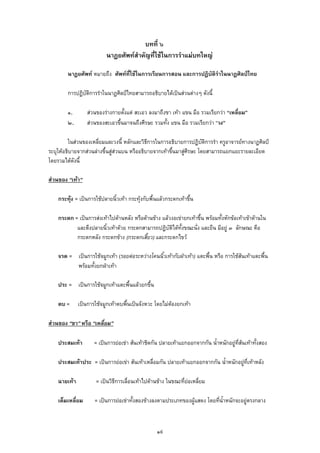 บทที่ ๖
นาฏยศัพทสําคัญที่ใชในการรําแมบทใหญ
นาฏยศัพท หมายถึง ศัพทที่ใชในการเรียนการสอน และการปฏิบัติรําในนาฏศิลปไทย
การปฏิบัติการรําในนาฏศิลปไทยสามารถอธิบายไดเปนสวนตางๆ ดังนี้
๑. สวนของรางกายตั้งแต สะเอว ลงมาถึงขา เทา แขน มือ รวมเรียกวา “เหลี่ยม”
๒. สวนของสะเอวขึ้นมาจนถึงศีรษะ รวมทั้ง แขน มือ รวมเรียกวา “วง”
ในสวนของเหลี่ยมและวงนี้ หลักและวิธีการในการอธิบายการปฏิบัติการรํา ครูอาจารยทางนาฏศิลป
ระบุใหอธิบายจากสวนลางขึ้นสูสวนบน หรืออธิบายจากเทาขึ้นมาสูศีรษะ โดยสามารถแยกแยะรายละเอียด
โดยรวมไดดังนี้
สวนของ “เทา”
กระทุง = เปนการใชปลายนิ้วเทา กระทุงกับพื้นแลวกระดกเทาขึ้น
กระดก = เปนการสงเทาไปดานหลัง หรือดานขาง แลวงอเขายกเทาขึ้น พรอมทั้งหักขอเทาเขาดานใน
และตึงปลายนิ้วเทาดวย กระดกสามารถปฏิบัติไดทั้งขณะนั่ง และยืน มีอยู ๓ ลักษณะ คือ
กระดกหลัง กระดกขาง (กระดกเสี้ยว) และกระดกไขว
จรด = เปนการใชจมูกเทา (รอยตอระหวางโคนนิ้วเทากับฝาเทา) แตะพื้น หรือ การใชสนเทาแตะพื้น
พรอมทั้งยกฝาเทา
ประ = เปนการใชจมูกเทาแตะพื้นแลวยกขึ้น
ตบ = เปนการใชจมูกเทาตบพื้นเปนจังหวะ โดยไมตองยกเทา
สวนของ “ขา” หรือ “เหลี่ยม”
ประสมเทา = เปนการยอเขา สนเทาชิดกัน ปลายเทาแยกออกจากกัน น้ําหนักอยูที่สนเทาทั้งสอง
ประสมเทาประ = เปนการยอเขา สนเทาเหลื่อมกัน ปลายเทาแยกออกจากกัน น้ําหนักอยูที่เทาหลัง
ฉายเทา = เปนวิธีการเลื่อนเทาไปดานขาง ในขณะที่ยอเหลี่ยม
เต็มเหลี่ยม = เปนการยอเขาทั้งสองขางลงตามประเภทของผูแสดง โดยที่น้ําหนักจะอยูตรงกลาง
๑๙
 