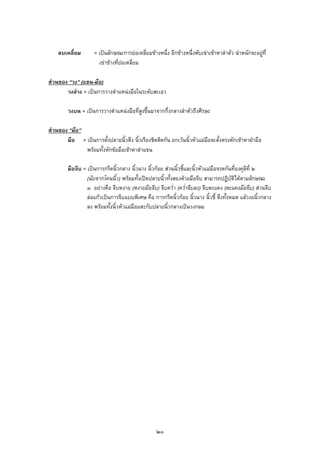 ลบเหลี่ยม = เปนลักษณะการยอเหลี่ยมขางหนึ่ง อีกขางหนึ่งพับเขาเขาหาลําตัว นําหนักจะอยูที่
เขาขางที่ยอเหลี่ยม
สวนของ “วง” (แขน-มือ)
วงลาง = เปนการวางตําแหนงมือในระดับสะเอว
วงบน = เปนการวางตําแหนงมือที่สูงขึ้นมาจากกึ่งกลางลําตัวถึงศีรษะ
สวนของ “มือ”
มือ = เปนการตั้งปลายนิ้วตึง นิ้วเรียงชิดติดกัน ยกเวนนิ้วหัวแมมือจะตั้งตรงหักเขาหาฝามือ
พรอมทั้งหักขอมือเขาหาลําแขน
มือจีบ = เปนการกรีดนิ้วกลาง นิ้วนาง นิ้วกอย สวนนิ้วชี้และนิ้วหัวแมมือจรดกันที่องคุลีที่ ๒
(นับจากโคนนิ้ว) พรอมทั้งเปดปลายนิ้วทั้งสองดวยมือจีบ สามารถปฏิบัติไดตามลักษณะ
๓ อยางคือ จีบหงาย (หงายมือจีบ) จีบคว่ํา (คว่ําจีบลง) จีบตะแคง (ตะแคงมือจีบ) สวนจีบ
ลอแกวเปนการจีบแบบพิเศษ คือ การกรีดนิ้วกอย นิ้วนาง นิ้วชี้ ตึงทั้งหมด แลวงอนิ้วกลาง
ลง พรอมทั้งนิ้วหัวแมมือแตะกับปลายนิ้วกลางเปนวงกลม
๒๐
 