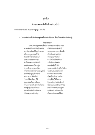 บทที่ ๗
คํากลอนของเกาที่วาดวยตําราทารํา
จากการศึกษาคนควา พบวาปรากฏอยู ๓ บท คือ
๑ . กลอนตํารารําที่เปนกลอนสุภาพซึ่งมีมาแตโบราณ ซึ่งใชในการรําแมบทใหญ
กลอนตํารารํา
เทพประนมปฐมพรหมสี่หนา สอดสรอยมาลาชานางนอน
ผาลาเพียงไหลพิสมัยเรียงหมอน กังหันรอนแขกเตาเขารัง
กระตายชมจันทรจันทรทรงกลด พระรถโยนสารมารกลับหลัง
เยื้องกรายฉุยฉายเขาวัง มังกรเลียบถ้ํามุจลินทร
กินนรรําซ้ําชางประสานงา ทาพระรามากงศิลป
ภมรเคลามัจฉาชมวาริน หลงใหลไดสิ้นหงสลินลา
ทาโตเลนหางนางกลอมตัว รํายั่วชักแปงผัดหนา
ลมพัดยอดตองบังพระสุริยา เหราเลนน้ําบัวชูฝก
นาคามวนหางกวางเดินดง พระนารายณฤทธิรงคขวางจักร
ชางหวานหญาหนุมานผลาญยักษ พระลักษณแผลงอิทธิฤทธี
กินนรฟอนฝูงยูงฟอนหาง ขัดจางนางทานายสารถี
ตระเวนเวหาขี่มาตีคลี ตีโทนโยนทับงูขวางคอน
รํากระบี่สี่ทาจีนสาวไส ทาชะนีรายไมทิ้งขอน
เมขลาลอแกวกลางอัมพร กินนรเลียบถ้ําหนังหนาไฟ
ทาเสือทําลายหางชางทําลายโรง โจงกระเบนตีเหล็กแทงวิไสย
กรดสุเมรุเครือวัลยพันไม ประไลยวาตคิดประดิษฐทํา
กระหวัดเกลาขี่มาเลียบคาย กระตายตองแรวแคลวถ้ํา
ชักซอสามสายยายลํานํา เปนแบบรําแตกอนที่มีมา
๒๑
 