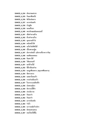 DANCE_4_034 มัจฉาชมสาคร
DANCE_4_035 กินนรฟอนโอ
DANCE_4_036 สิงโตเลนหาง
DANCE_4_037 นางกลอมตัว
DANCE_4_038 บัวชูฝก
DANCE_4_039 ขอนทิ้งอก
DANCE_4_040 พระลักษมณแผลงฤทธิ์
DANCE_4_041 เสือทําลายหาง
DANCE_4_042 ชางทําลายโรง
DANCE_4_043 ฉุยฉายเขาวัง
DANCE_4_044 หนังหนาไฟ
DANCE_4_045 เครือวัลยพันไม
DANCE_4_046 เยื้องพายกฐิน
DANCE_4_047 มังกรเลนน้ํา (มังกรเที่ยวหาวาริน)
DANCE_4_048 ลมพัดยอดตอง
DANCE_4_049 จีนสาวไส
DANCE_4_050 วิสัยแทงตรี
DANCE_4_051 ชะนีรายไม
DANCE_4_052 ขี่มาเลียบคาย
DANCE_4_053 นกยูงฟอนหาง (มยุเรศฟอนหาง)
DANCE_4_054 ขัดจางนาง
DANCE_4_055 เมขลาโยนแกว
DANCE_4_056 กระตายตองแรว
DANCE_4_057 โจงกระเบนตีเหล็ก
DANCE_4_058 บังพระสุริยา
DANCE_4_059 ชักกระบี่สี่ทา
DANCE_4_060 ประลัยวาต
DANCE_4_061 กินนรรํา
DANCE_4_062 กินนรรํา
DANCE_4_063 มารกลับหลัง
DANCE_4_064 รํายั่ว
DANCE_4_065 นารายณขวางจักร
DANCE_4_066 ชักซอสามสาย
DANCE_4_067 หลงใหลไดสิ้น
 