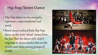 Hip-hop/Street Dance
• Hip Hop dance is very energetic,
expressive, improvisational and
social.
•Street dance evolved from Hip Hop
dance as the term ‘street’ comes from
the fact that the dance style didn’t
originate in dance studios but on the
streets and clubs among groups of
people
 