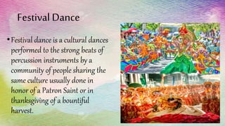 Festival Dance
•Festival dance is a cultural dances
performed to the strong beats of
percussion instruments by a
community of people sharing the
same culture usually done in
honor of a Patron Saint or in
thanksgiving of a bountiful
harvest.
 