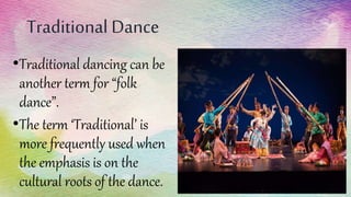 Traditional Dance
•Traditional dancing can be
another term for “folk
dance”.
•The term ‘Traditional’ is
more frequently used when
the emphasis is on the
cultural roots of the dance.
 