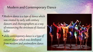 Modernand Contemporary Dance
•Modern dance is a type of dance which
was created by early 20th century
dancers and choreographers as a way
of renouncing the strictness of classical
ballet
•while contemporary dance is a type of
concert dance which was developed
from modern and postmodern dance.
 