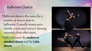 Ballroom Dance
•Ballroom dance is the name for a
number of dances done in
ballrooms. It usually means pairs
(mostly a man and woman) dancing
separately from other pairs.
•style is between the modern or
standard dances and the Latin
dances
 