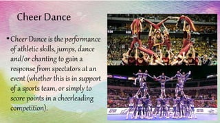 Cheer Dance
•Cheer Dance is the performance
of athletic skills, jumps, dance
and/or chanting to gain a
response from spectators at an
event (whether this is in support
of a sports team, or simply to
score points in a cheerleading
competition).
 