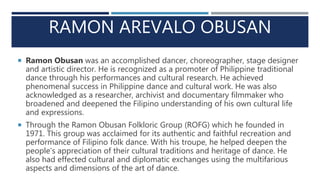 RAMON AREVALO OBUSAN
 Ramon Obusan was an accomplished dancer, choreographer, stage designer
and artistic director. He is recognized as a promoter of Philippine traditional
dance through his performances and cultural research. He achieved
phenomenal success in Philippine dance and cultural work. He was also
acknowledged as a researcher, archivist and documentary filmmaker who
broadened and deepened the Filipino understanding of his own cultural life
and expressions.
 Through the Ramon Obusan Folkloric Group (ROFG) which he founded in
1971. This group was acclaimed for its authentic and faithful recreation and
performance of Filipino folk dance. With his troupe, he helped deepen the
people’s appreciation of their cultural traditions and heritage of dance. He
also had effected cultural and diplomatic exchanges using the multifarious
aspects and dimensions of the art of dance.
 