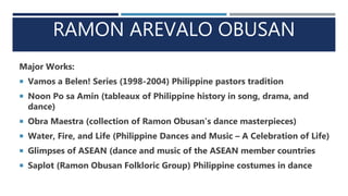 RAMON AREVALO OBUSAN
Major Works:
 Vamos a Belen! Series (1998-2004) Philippine pastors tradition
 Noon Po sa Amin (tableaux of Philippine history in song, drama, and
dance)
 Obra Maestra (collection of Ramon Obusan’s dance masterpieces)
 Water, Fire, and Life (Philippine Dances and Music – A Celebration of Life)
 Glimpses of ASEAN (dance and music of the ASEAN member countries
 Saplot (Ramon Obusan Folkloric Group) Philippine costumes in dance
 