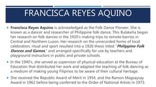 FRANCISCA REYES AQUINO
 Francisca Reyes Aquino is acknowledged as the Folk Dance Pioneer. She is
known as a dancer and researcher of Philippine folk dance. This Bulakeña began
her research on folk dances in the 1920’s making trips to remote barrios in
Central and Northern Luzon. Her research on the unrecorded forms of local
celebration, ritual and sport resulted into a 1926 thesis titled “Philippine Folk
Dances and Games,” and arranged specifically for use by teachers and
playground instructors in public and private schools.
 In the 1940’s, she served as supervisor of physical education at the Bureau of
Education that distributed her work and adapted the teaching of folk dancing as
a medium of making young Filipinos to be aware of their cultural heritage.
 She received the Republic Award of Merit in 1954, and the Ramon Magsaysay
Award in 1962 before being conferred to the Order of National Artists in 1973.
 