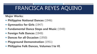 FRANCISCA REYES AQUINO
Major Works:
 Philippine National Dances (1946)
 Gymnastics for Girls (1947)
 Fundamental Dance Steps and Music (1948)
 Foreign Folk Dances (1949)
 Dances for all Occasion (1950)
 Playground Demonstration (1951)
 Philippine Folk Dances, Volumes I to VI.
 