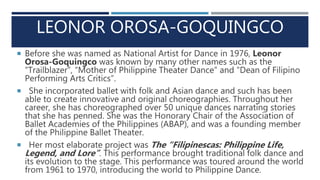 LEONOR OROSA-GOQUINGCO
 Before she was named as National Artist for Dance in 1976, Leonor
Orosa-Goquingco was known by many other names such as the
“Trailblazer”, “Mother of Philippine Theater Dance” and “Dean of Filipino
Performing Arts Critics”.
 She incorporated ballet with folk and Asian dance and such has been
able to create innovative and original choreographies. Throughout her
career, she has choreographed over 50 unique dances narrating stories
that she has penned. She was the Honorary Chair of the Association of
Ballet Academies of the Philippines (ABAP), and was a founding member
of the Philippine Ballet Theater.
 Her most elaborate project was The “Filipinescas: Philippine Life,
Legend, and Lore”. This performance brought traditional folk dance and
its evolution to the stage. This performance was toured around the world
from 1961 to 1970, introducing the world to Philippine Dance.
 