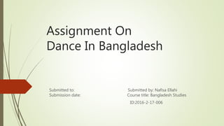 Assignment On
Dance In Bangladesh
Submitted to: Submitted by: Nafisa Ellahi
Submission date: Course title: Bangladesh Studies
ID:2016-2-17-006
 