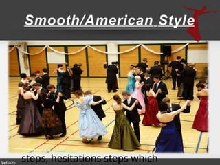 Smooth/American Style
• It was an attempt to make
ballroom dancing less formal and
more social.
• It requires a fairly large dance
floor.
• It provides the dancer patterns
which are useful for dancing on small
dance floors.
• Samples of dance are Waltz box
steps, hesitations steps which
 