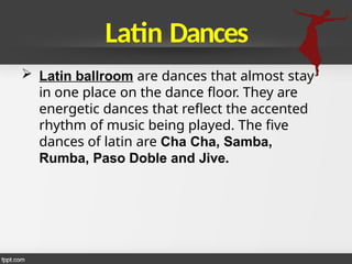 Latin Dances
 Latin ballroom are dances that almost stay
in one place on the dance floor. They are
energetic dances that reflect the accented
rhythm of music being played. The five
dances of latin are Cha Cha, Samba,
Rumba, Paso Doble and Jive.
 
