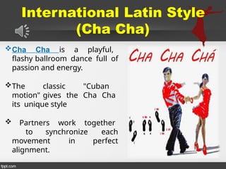 International Latin Style
(Cha Cha)
Cha Cha is a playful,
flashy ballroom dance full of
passion and energy.
The classic "Cuban
motion" gives the Cha Cha
its unique style
 Partners work together
to synchronize each
movement in perfect
alignment.
 