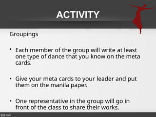 ACTIVITY
Groupings
• Each member of the group will write at least
one type of dance that you know on the meta
cards.
• Give your meta cards to your leader and put
them on the manila paper.
• One representative in the group will go in
front of the class to share their works.
 