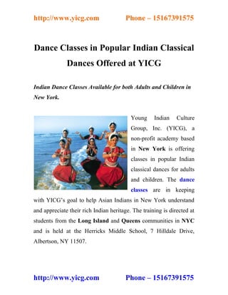 http://www.yicg.com                     Phone – 15167391575



Dance Classes in Popular Indian Classical
              Dances Offered at YICG

Indian Dance Classes Available for both Adults and Children in
New York.


                                          Young     Indian    Culture
                                          Group, Inc. (YICG), a
                                          non-profit academy based
                                          in New York is offering
                                          classes in popular Indian
                                          classical dances for adults
                                          and children. The dance
                                          classes are in keeping
with YICG’s goal to help Asian Indians in New York understand
and appreciate their rich Indian heritage. The training is directed at
students from the Long Island and Queens communities in NYC
and is held at the Herricks Middle School, 7 Hilldale Drive,
Albertson, NY 11507.




http://www.yicg.com                     Phone – 15167391575
 