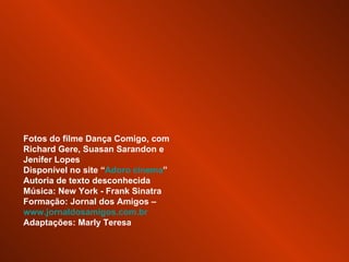 Fotos do filme Dança Comigo, com Richard Gere, Suasan Sarandon e Jenifer Lopes Disponível no site “ Adoro cinema ” Autoria de texto desconhecida Música: New York - Frank Sinatra Formação: Jornal dos Amigos –  www.jornaldosamigos.com.br Adaptações: Marly Teresa 