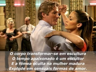 O corpo transformar-se em escultura O tempo apaixonado é um escultor E a fêmea oculta na mulher madura Explode em sensuais formas de amor. 