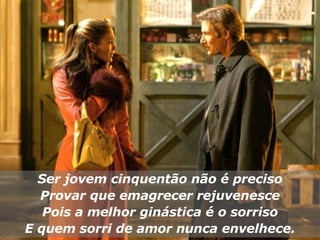 Ser jovem cinquentão não é preciso Provar que emagrecer rejuvenesce Pois a melhor ginástica é o sorriso E quem sorri de amor nunca envelhece. 