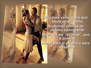 Fica mais velho quem tem medo de ser velho Roubando sonhos de alguma adolescente Dizer que ele “dá duas”, que é potente Mentir para si próprio e para o espelho. 