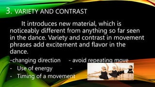 3. VARIETY AND CONTRAST
It introduces new material, which is
noticeably different from anything so far seen
in the dance. Variety and contrast in movement
phrases add excitement and flavor in the
dance.
-changing direction - avoid repeating move
- Use of energy -
- Timing of a movement
 