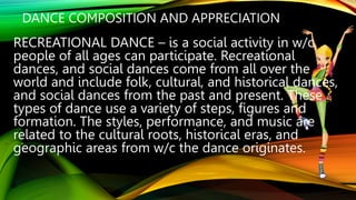 DANCE COMPOSITION AND APPRECIATION
RECREATIONAL DANCE – is a social activity in w/c
people of all ages can participate. Recreational
dances, and social dances come from all over the
world and include folk, cultural, and historical dances,
and social dances from the past and present. These
types of dance use a variety of steps, figures and
formation. The styles, performance, and music are
related to the cultural roots, historical eras, and
geographic areas from w/c the dance originates.
 