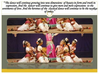 “The dance will continue growing into new dimensions of beauty in form and truth in
expression. And the dancer will continue to give more and more expressions to the
sentiments of love. And the heroines of the classical dance will continue to be the nayikas
of today.”
 