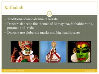 Kathakali
 Traditional dance-drama of Kerala
 Dancers dance to the themes of Ramayana, Mahabharatha,
puranas and vedas
 Dancers use eloberate masks and big head dresses
8/23/2022
5
DANCE FORMS IN INDIA
 