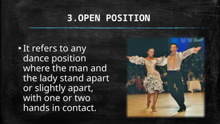 3.OPEN POSITION
▪ It refers to any
dance position
where the man and
the lady stand apart
or slightly apart,
with one or two
hands in contact.
 