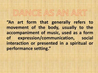 “An art form that generally refers to
movement of the body, usually to the
accompaniment of music, used as a form
of expression/communication, social
interaction or presented in a spiritual or
performance setting.”
 