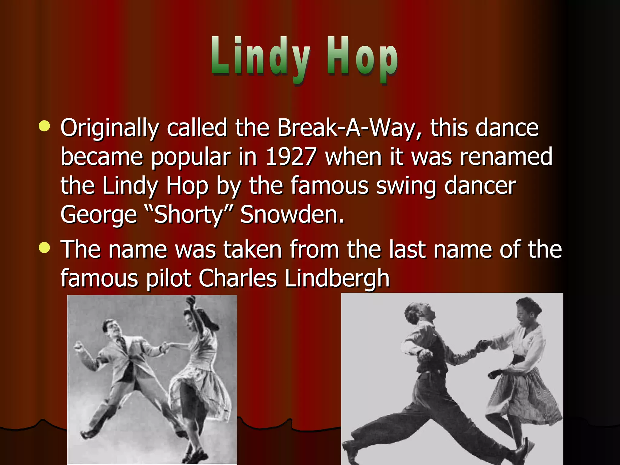 Originally called the Break-A-Way, this dance became popular in 1927 when it was renamed the Lindy Hop by the famous swing dancer George “Shorty” Snowden. The name was taken from the last name of the famous pilot Charles Lindbergh Lindy Hop 