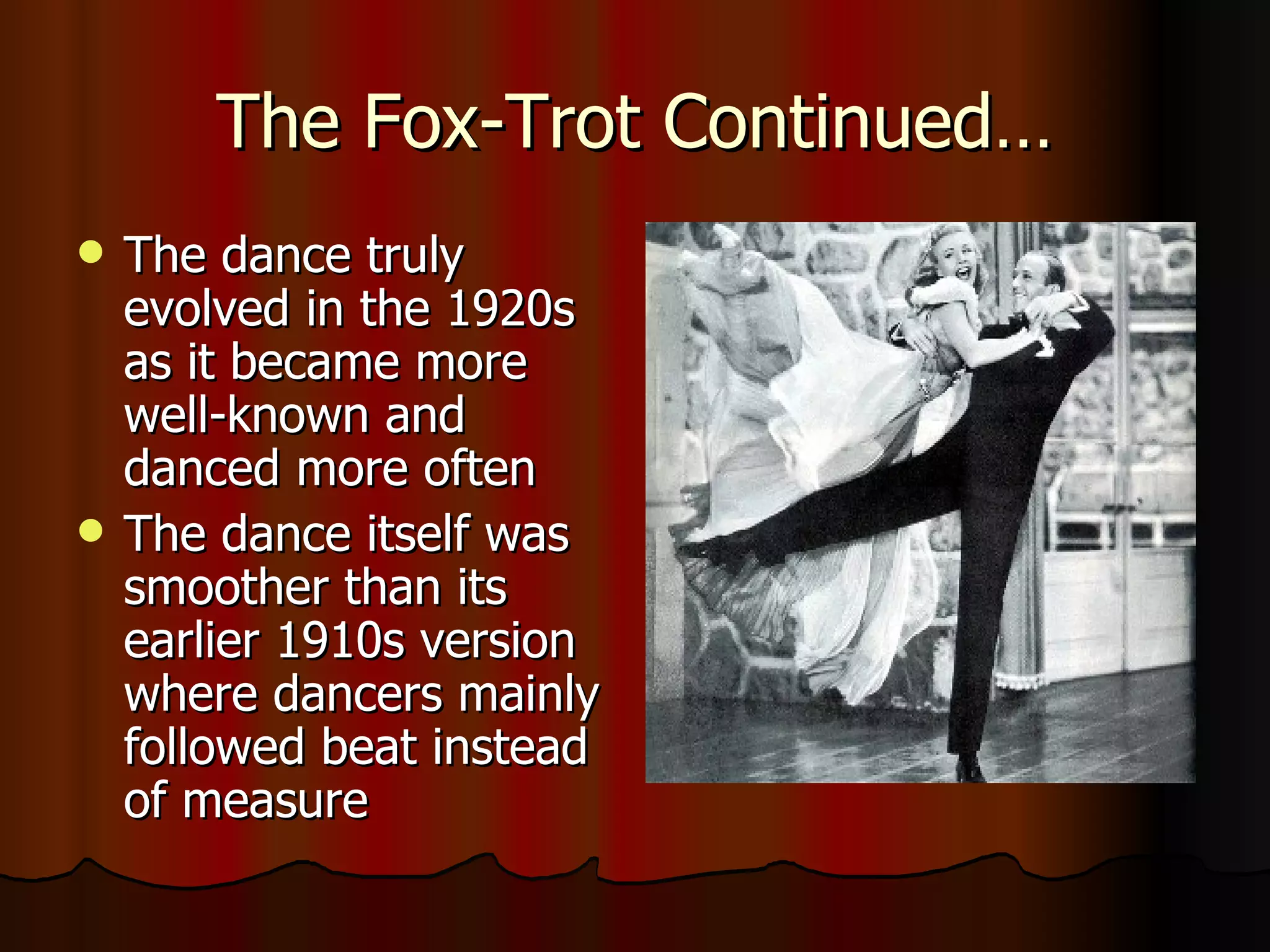 The Fox-Trot Continued… The dance truly evolved in the 1920s as it became more well-known and danced more often The dance itself was smoother than its earlier 1910s version where dancers mainly followed beat instead of measure 