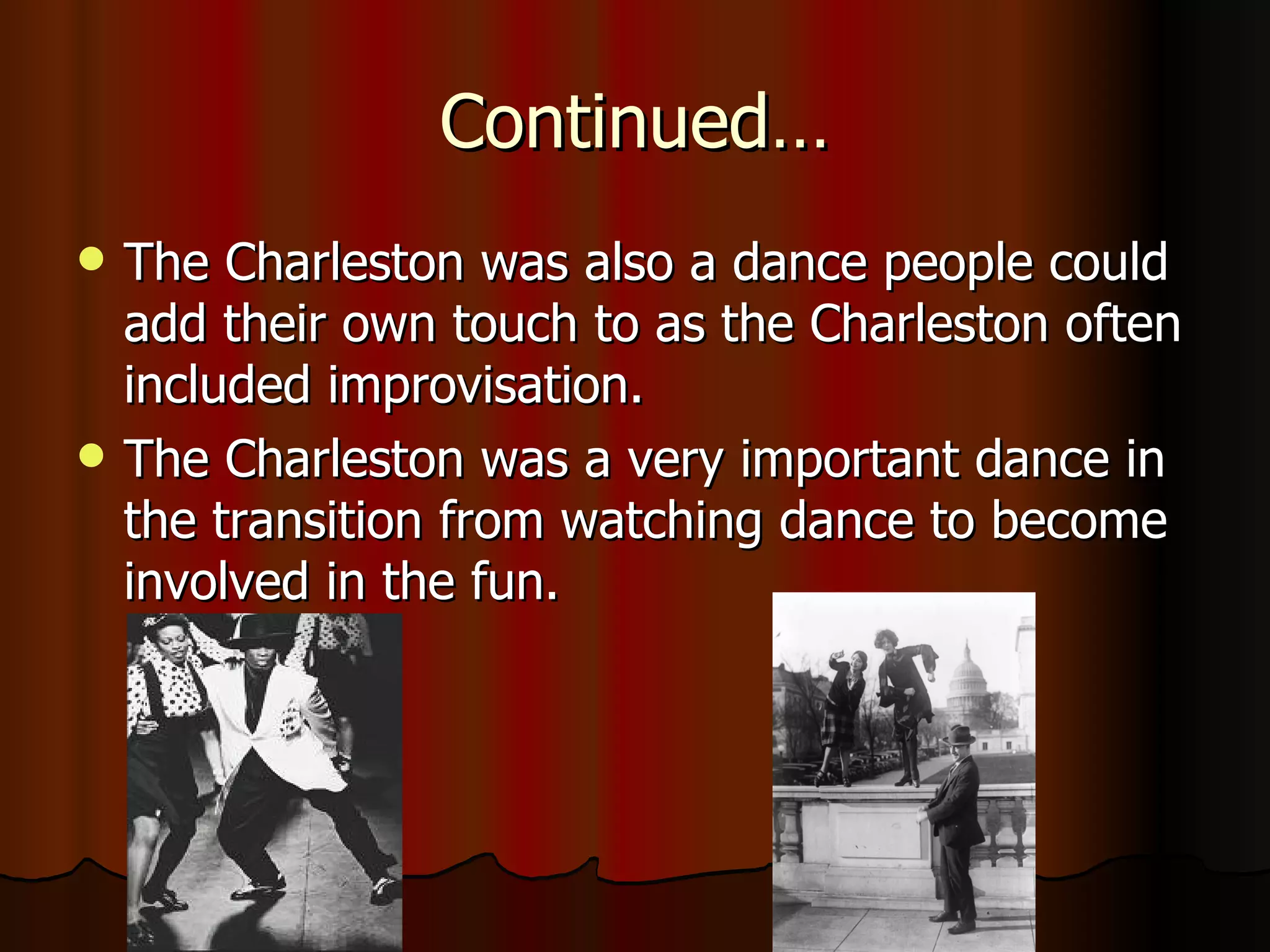 Continued… The Charleston was also a dance people could add their own touch to as the Charleston often included improvisation. The Charleston was a very important dance in the transition from watching dance to become involved in the fun. 