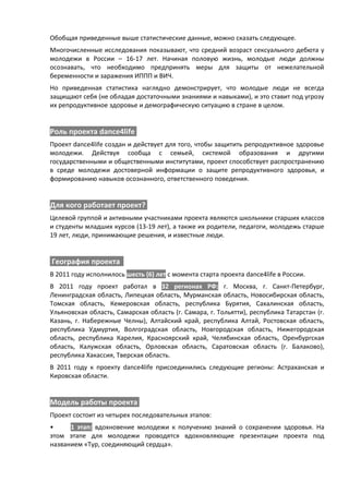 Обобщая приведенные выше статистические данные, можно сказать следующее.
Многочисленные исследования показывают, что средний возраст сексуального дебюта у
молодежи в России – 16-17 лет. Начиная половую жизнь, молодые люди должны
осознавать, что необходимо предпринять меры для защиты от нежелательной
беременности и заражения ИППП и ВИЧ.
Но приведенная статистика наглядно демонстрирует, что молодые люди не всегда
защищают себя (не обладая достаточными знаниями и навыками), и это ставит под угрозу
их репродуктивное здоровье и демографическую ситуацию в стране в целом.


Роль проекта dance4life
Проект dance4life создан и действует для того, чтобы защитить репродуктивное здоровье
молодежи. Действуя сообща с семьей, системой образования и другими
государственными и общественными институтами, проект способствует распространению
в среде молодежи достоверной информации о защите репродуктивного здоровья, и
формированию навыков осознанного, ответственного поведения.


Для кого работает проект?
Целевой группой и активными участниками проекта являются школьники старших классов
и студенты младших курсов (13-19 лет), а также их родители, педагоги, молодежь старше
19 лет, люди, принимающие решения, и известные люди.


География проекта
В 2011 году исполнилось шесть (6) лет с момента старта проекта dance4life в России.
В 2011 году проект работал в 32 регионах РФ: г. Москва, г. Санкт-Петербург,
Ленинградская область, Липецкая область, Мурманская область, Новосибирская область,
Томская область, Кемеровская область, республика Бурятия, Сахалинская область,
Ульяновская область, Самарская область (г. Самара, г. Тольятти), республика Татарстан (г.
Казань, г. Набережные Челны), Алтайский край, республика Алтай, Ростовская область,
республика Удмуртия, Волгоградская область, Новгородская область, Нижегородская
область, республика Карелия, Красноярский край, Челябинская область, Оренбургская
область, Калужская область, Орловская область, Саратовская область (г. Балаково),
республика Хакассия, Тверская область.
В 2011 году к проекту dance4life присоединились следующие регионы: Астраханская и
Кировская области.


Модель работы проекта
Проект состоит из четырех последовательных этапов:
•     1 этап: вдохновение молодежи к получению знаний о сохранении здоровья. На
этом этапе для молодежи проводятся вдохновляющие презентации проекта под
названием «Тур, соединяющий сердца».
 
