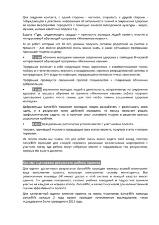 Для создания контакта, с одной стороны - честного, открытого, с другой стороны -
побуждающего к действию, информация об актуальности знаний о сохранении здоровья
во время мероприятия передается с помощью каналов молодежной культуры - видео,
музыки, мнения известных людей и т.д.
Задача «Тура, соединяющего сердца» – пригласить молодых людей принять участие в
интерактивной обучающей программе «Жизненные навыки».
Те из ребят, которым нет 18 лет, должны получить согласие родителей на участие в
тренинге – для многих родителей очень важно знать, в каких обучающих программах
принимают участие их дети;
•     2 этап: обучение молодежи навыкам сохранения здоровья с помощью 8-часовой
интерактивной обучающей программы «Жизненные навыки».
Программа включает в себя следующие темы: взросление и взаимоотношения полов;
любовь и ответственность; верность и воздержание; строение репродуктивной системы и
контрацепция; ВИЧ и другие инфекции, передающиеся половым путем; зависимости.
Программа проводится смешанной группой специалистов и специально обученных
добровольцев.
•     3 этап: вовлечение молодых людей в деятельность, направленную на сохранение
здоровья: в процессе обучения на тренинге «Жизненные навыки» ребята получают
приглашение сделать что-то самим, для того чтобы помочь сохранению здоровья
молодежи.
Добровольцы dance4life помогают молодым людям разработать и реализовать свою
идею, и в результате таких действий молодежь не только помогает решать
профилактические задачи, но и получает опыт значимого участия в решении важных
социальных проблем.
•     4 этап: празднование достигнутых успехов вместе с участниками проекта.
Человек, принявший участие в предыдущих трех этапах проекта, получает статус «человек
перемен».
Из своего опыта мы знаем, что для ребят очень важно видеть свой вклад, поэтому
dance4life проводит для «людей перемен» различные эксклюзивные мероприятия с
участием звезд, где ребята могут собраться вместе и порадоваться тем результатам,
которых мы вместе достигли.


Как мы оцениваем результаты работы проекта
Для оценки достигнутых результатов dance4life проводит ежеквартальный мониторинг
хода выполнения проекта, используя электронную систему мониторинга. Все
региональные команды d4l имеют доступ к этой системе и каждый квартал вносят
данные. Эти данные показывают, сколько учебных заведений и подростков приняли
участие на каждом из четырех этапов dance4life, и являются основой для количественной
оценки эффективности проекта.
Для качественной оценки влияние проекта на жизнь участников dance4life команда
dance4life каждые 2 года проект проводит качественное исследование; такое
исследование было проведено в 2011 году.
 