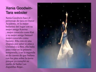 Xenia Goodwin-
Tara webster
Xenia Goodwin hace el
personaje de tara en Dance
Academy, es la mejor
bailarina del lugar con su
mejor amiga Katrina
, mejor conocida como Kat
y su mejor amigo Samuel
mejor conocido como
Sammy. Ella esta en una
disputa por saber si ama a
Christian o a Ben, ella baila
para volar en la primera
temporada, y en la segunda
se da cuenta de que bailara
con los pies sobre la tierra
porque ya cumplió su
sueño de bailar Las
Zapatillas Rojas .
 