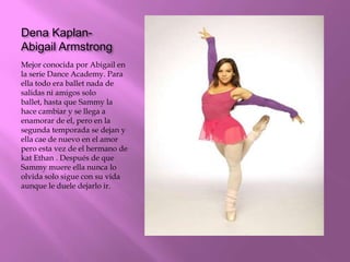 Dena Kaplan-
Abigail Armstrong
Mejor conocida por Abigail en
la serie Dance Academy. Para
ella todo era ballet nada de
salidas ni amigos solo
ballet, hasta que Sammy la
hace cambiar y se llega a
enamorar de el, pero en la
segunda temporada se dejan y
ella cae de nuevo en el amor
pero esta vez de el hermano de
kat Ethan . Después de que
Sammy muere ella nunca lo
olvida solo sigue con su vida
aunque le duele dejarlo ir.
 
