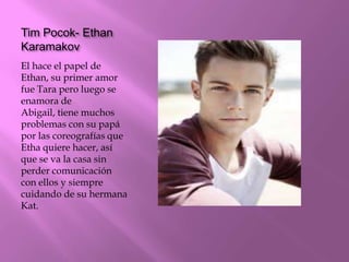 Tim Pocok- Ethan
Karamakov
El hace el papel de
Ethan, su primer amor
fue Tara pero luego se
enamora de
Abigail, tiene muchos
problemas con su papá
por las coreografías que
Etha quiere hacer, así
que se va la casa sin
perder comunicación
con ellos y siempre
cuidando de su hermana
Kat.
 