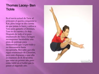 Thomas Lacey- Ben
Tickle
Es el novio actual de Tara, al
principio el quería conquistar a
Kat, pero luego se dio cuenta
de que jamás lo hará y utiliza a
Tara para ganarle a Christian,
Tara se da cuenta y lo deja.
Después de todo el si para
enamorado de Tara y la logra
reconquistar haciéndole una
pista de patinaje para
demostrarle que va por todo y
no descansaría hasta
recuperarla. Ben sabe que ella
sigue enamorada de Christian,
pero está dispuesto a que ella
se enamore de él. El tendría
que estar en primer año pero
están hábil en el ballet que lo
pasan al segundo año.
 
