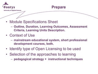 Prepare 
• 
Module Specifications Sheet 
– 
Outline, Duration, Learning Outcomes, Assessment Criteria, Learning Units Description. 
• 
Context of Use 
– 
mainstream educational system, short professional development courses, both. 
• 
Identify type of Open Licensing to be used 
• 
Selection of the approaches to learning 
– 
pedagogical strategy + instructional techniques  