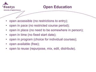 Open Education 
• 
open accessible (no restrictions to entry); 
• 
open in pace (no restricted course period); 
• 
open in place (no need to be somewhere in person); 
• 
open in time (no fixed start date); 
• 
open in program (choice for individual courses); 
• 
open available (free); 
• 
open to reuse (repurpose, mix, edit, distribute).  
