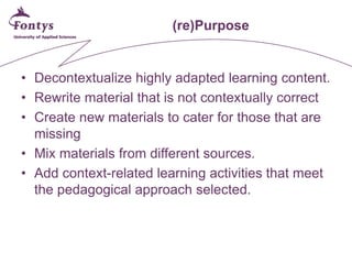 (re)Purpose 
• 
Decontextualize highly adapted learning content. 
• 
Rewrite material that is not contextually correct 
• 
Create new materials to cater for those that are missing 
• 
Mix materials from different sources. 
• 
Add context-related learning activities that meet the pedagogical approach selected.  
