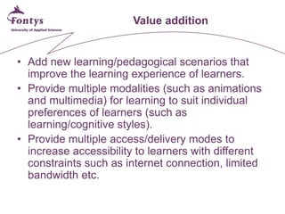 Value addition 
• 
Add new learning/pedagogical scenarios that improve the learning experience of learners. 
• 
Provide multiple modalities (such as animations and multimedia) for learning to suit individual preferences of learners (such as learning/cognitive styles). 
• 
Provide multiple access/delivery modes to increase accessibility to learners with different constraints such as internet connection, limited bandwidth etc.  