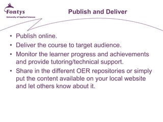 Publish and Deliver 
• 
Publish online. 
• 
Deliver the course to target audience. 
• 
Monitor the learner progress and achievements and provide tutoring/technical support. 
• 
Share in the different OER repositories or simply put the content available on your local website and let others know about it.  