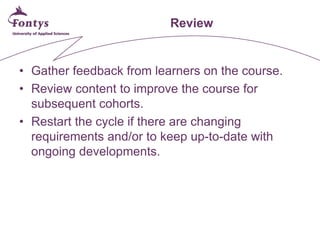 Review 
• 
Gather feedback from learners on the course. 
• 
Review content to improve the course for subsequent cohorts. 
• 
Restart the cycle if there are changing requirements and/or to keep up-to-date with ongoing developments.  