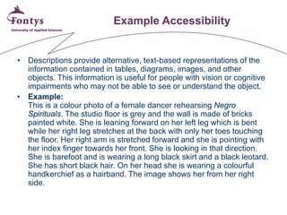 Example Accessibility 
• 
Descriptions provide alternative, text-based representations of the information contained in tables, diagrams, images, and other objects. This information is useful for people with vision or cognitive impairments who may not be able to see or understand the object. 
• 
Example: This is a colour photo of a female dancer rehearsing Negro Spirituals. The studio floor is grey and the wall is made of bricks painted white. She is leaning forward on her left leg which is bent while her right leg stretches at the back with only her toes touching the floor. Her right arm is stretched forward and she is pointing with her index finger towards her front. She is looking in that direction. She is barefoot and is wearing a long black skirt and a black leotard. She has short black hair. On her head she is wearing a colourful handkerchief as a hairband. The image shows her from her right side.  